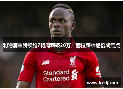 利物浦重磅续约7将周薪破20万，赫拉薪水翻倍成焦点